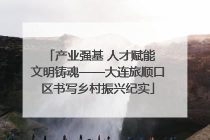 产业强基 人才赋能 文明铸魂——大连旅顺口区书写乡村振兴纪实
