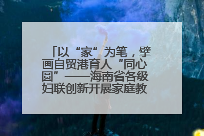 以“家”为笔，擘画自贸港育人“同心圆”——海南省各级妇联创新开展家庭教育宣传周活动
