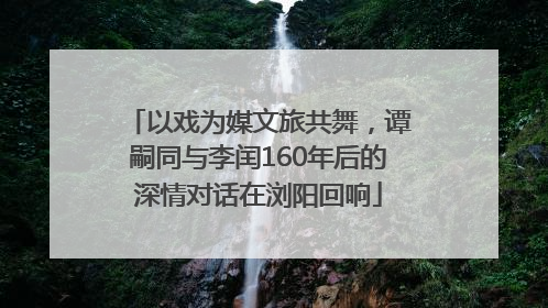 以戏为媒文旅共舞，谭嗣同与李闰160年后的深情对话在浏阳回响