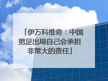 伊万科维奇：中国男足出局自己会承担非常大的责任