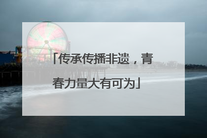 传承传播非遗，青春力量大有可为
