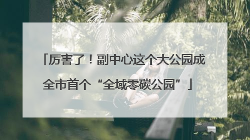 厉害了!副中心这个大公园成全市首个“全域零碳公园”