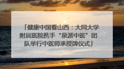 健康中国看山西：大同大学附属医院携手“泉派中医”团队举行中医师承授牌仪式