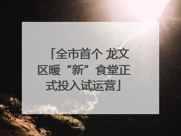 全市首个 龙文区暖“新”食堂正式投入试运营