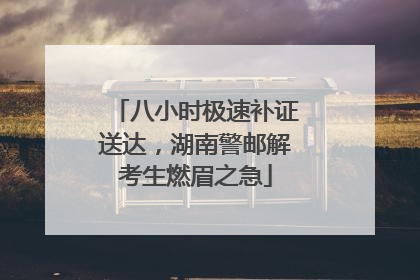 八小时极速补证送达，湖南警邮解考生燃眉之急