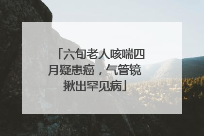 六旬老人咳喘四月疑患癌，气管镜揪出罕见病