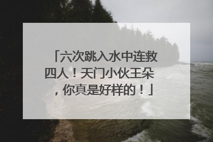六次跳入水中连救四人！天门小伙王朵，你真是好样的！