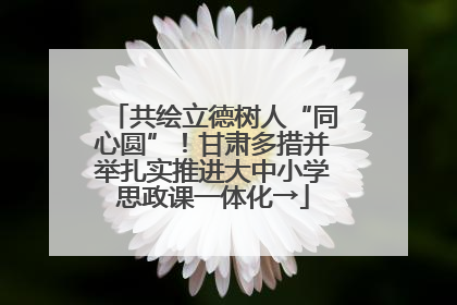 共绘立德树人“同心圆”！甘肃多措并举扎实推进大中小学思政课一体化→