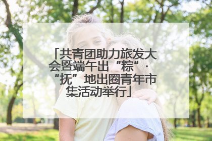 共青团助力旅发大会暨端午出“粽”·“抚”地出圈青年市集活动举行