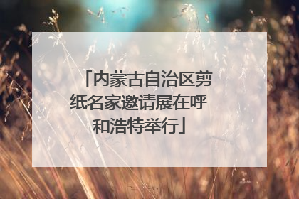 内蒙古自治区剪纸名家邀请展在呼和浩特举行