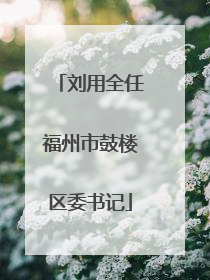刘用全任福州市鼓楼区委书记
