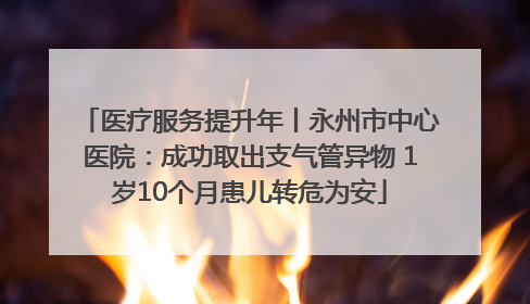 医疗服务提升年丨永州市中心医院：成功取出支气管异物 1岁10个月患儿转危为安