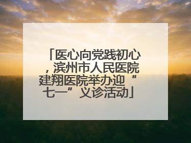 医心向党践初心，滨州市人民医院建翔医院举办迎“七一”义诊活动