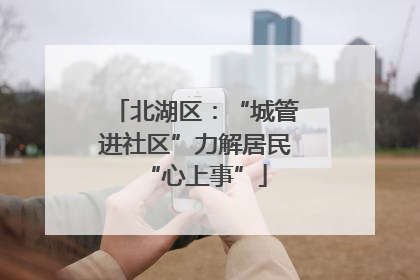 北湖区：“城管进社区”力解居民“心上事”