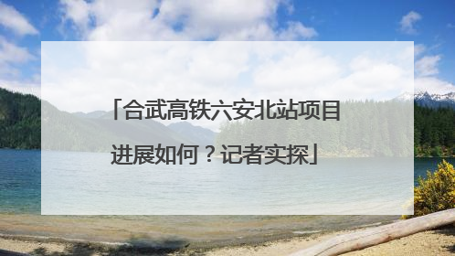 合武高铁六安北站项目进展如何？记者实探