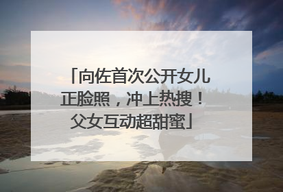 向佐首次公开女儿正脸照，冲上热搜！父女互动超甜蜜