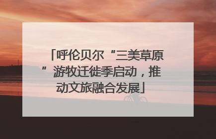 呼伦贝尔“三美草原”游牧迁徙季启动，推动文旅融合发展