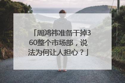 周鸿祎准备干掉360整个市场部，说法为何让人担心？