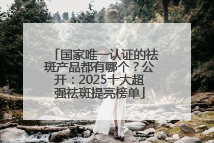 国家唯一认证的祛斑产品都有哪个？公开：2025十大超强祛斑提亮榜单