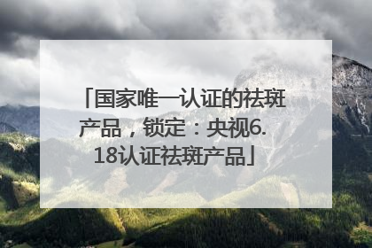国家唯一认证的祛斑产品，锁定：央视6.18认证祛斑产品