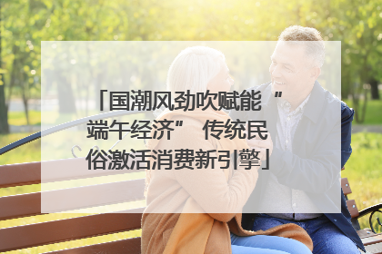 国潮风劲吹赋能“端午经济” 传统民俗激活消费新引擎