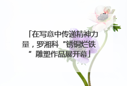在写意中传递精神力量，罗湘科“锈铜烂铁”雕塑作品展开幕