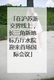 在沪苏浙交界线上，长三角新地标方厅水院迎来首场国际会议