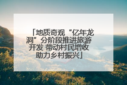 地质奇观“亿年龙洞”分阶段推进旅游开发 带动村民增收助力乡村振兴