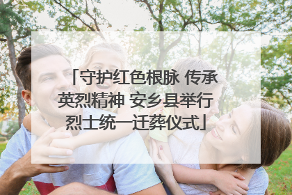 守护红色根脉 传承英烈精神 安乡县举行烈士统一迁葬仪式