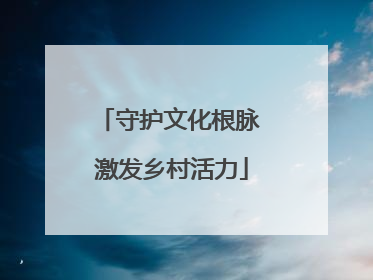 守护文化根脉 激发乡村活力