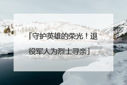 守护英雄的荣光！退役军人为烈士寻亲
