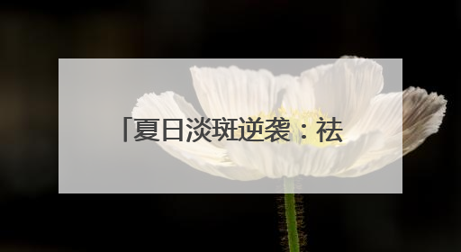 夏日淡斑逆袭：祛斑产品什么好？告别“斑”门弄斧