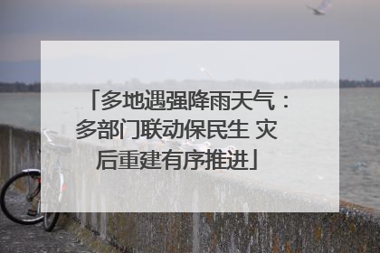 多地遇强降雨天气：多部门联动保民生 灾后重建有序推进