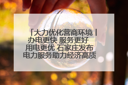 大力优化营商环境丨办电更快 服务更好 用电更优 石家庄发布电力服务助力经济高质量发展八项措施