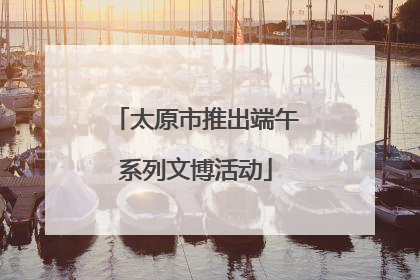 太原市推出端午系列文博活动