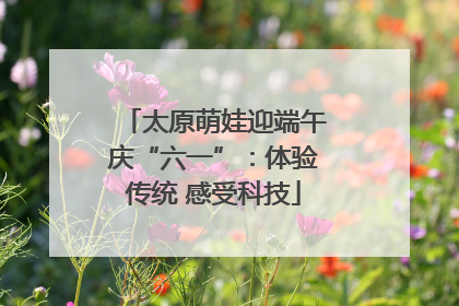 太原萌娃迎端午庆“六一”：体验传统 感受科技