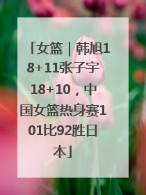 女篮｜韩旭18+11张子宇18+10，中国女篮热身赛101比92胜日本