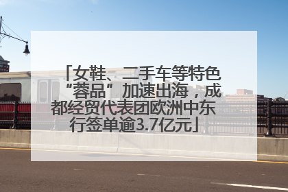 女鞋、二手车等特色“蓉品”加速出海，成都经贸代表团欧洲中东行签单逾3.7亿元