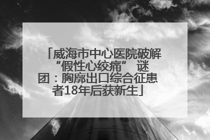 威海市中心医院破解 “假性心绞痛” 谜团：胸廓出口综合征患者18年后获新生
