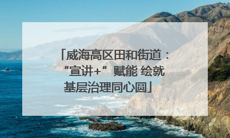 威海高区田和街道：“宣讲+”赋能 绘就基层治理同心圆
