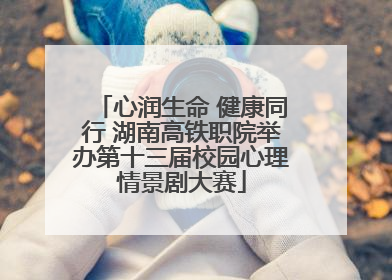 心润生命 健康同行 湖南高铁职院举办第十三届校园心理情景剧大赛