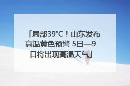 局部39℃！山东发布高温黄色预警 5日—9日将出现高温天气