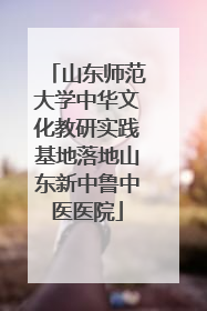 山东师范大学中华文化教研实践基地落地山东新中鲁中医医院