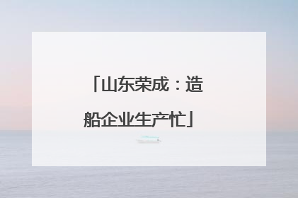 山东荣成：造船企业生产忙