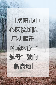 岳阳市中心医院新院启动搬迁 区域医疗“航母”驶向新高地