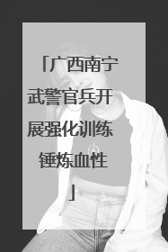 广西南宁武警官兵开展强化训练 锤炼血性