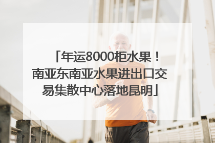 年运8000柜水果！南亚东南亚水果进出口交易集散中心落地昆明