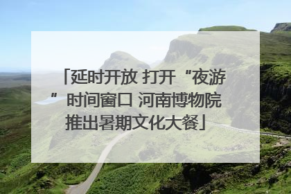 延时开放 打开“夜游”时间窗口 河南博物院推出暑期文化大餐