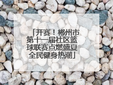 开赛！郴州市第十一届社区篮球联赛点燃盛夏全民健身热潮