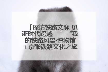 探访铁路文脉 见证时代跨越——“我的铁路风景·博物馆+京张铁路文化之旅”活动在京启动